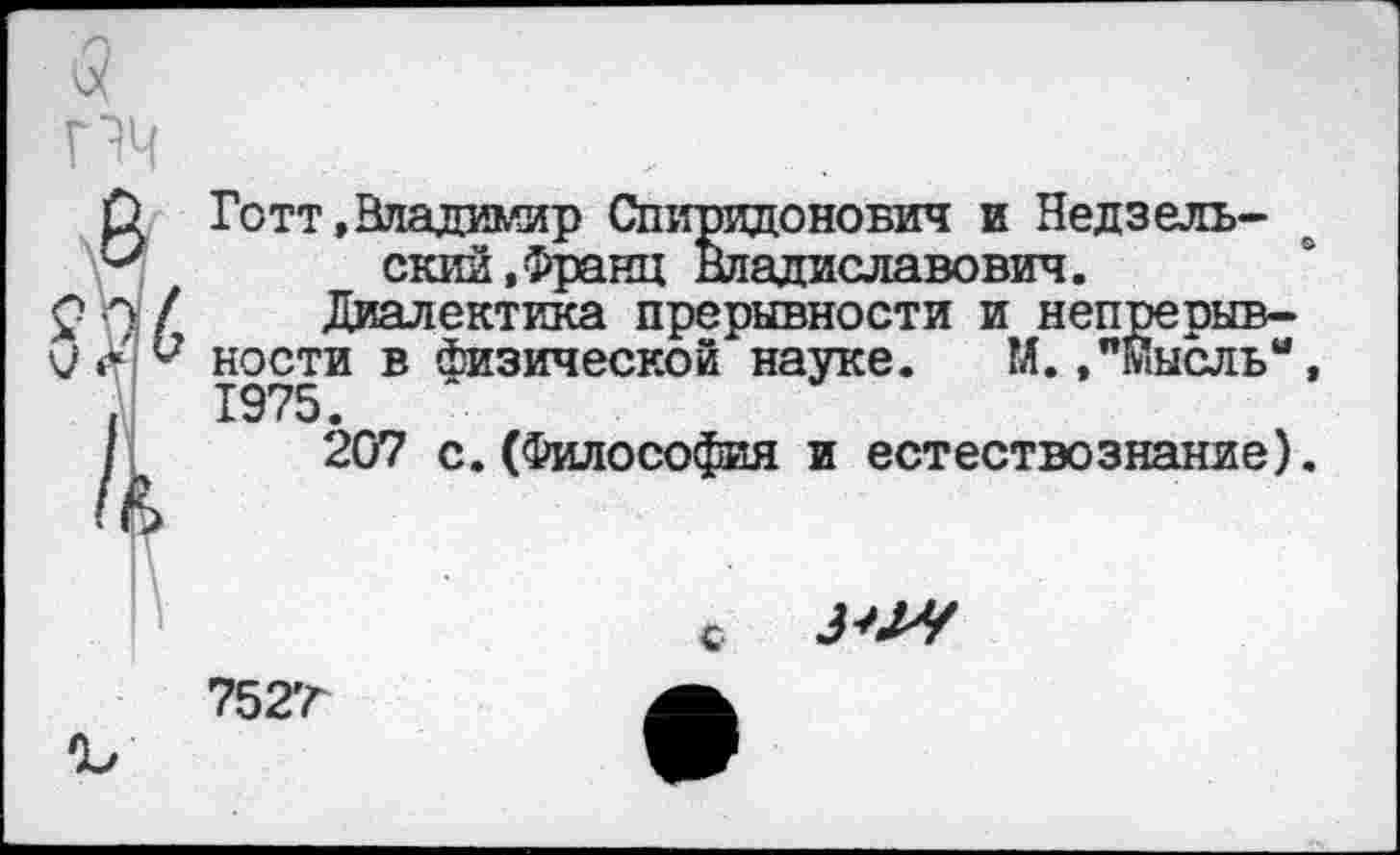 ﻿Готт,Владимир Спиридонович и Недвельский, Франц Владиславович.
Диалектика прерывности и непрерывности в Физической науке. М.,"Мысль“, 1975.
207 с.(Философия и естествознание).
с ЗМ
7527
